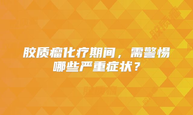胶质瘤化疗期间，需警惕哪些严重症状？
