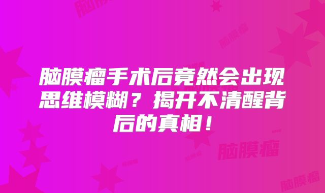脑膜瘤手术后竟然会出现思维模糊？揭开不清醒背后的真相！