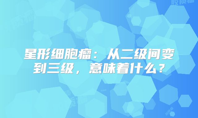 星形细胞瘤：从二级间变到三级，意味着什么？