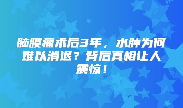脑膜瘤术后3年，水肿为何难以消退？背后真相让人震惊！