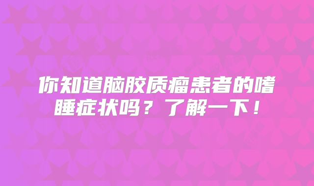 你知道脑胶质瘤患者的嗜睡症状吗？了解一下！