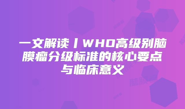 一文解读丨WHO高级别脑膜瘤分级标准的核心要点与临床意义