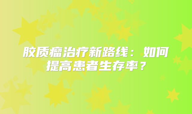 胶质瘤治疗新路线：如何提高患者生存率？