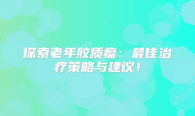 探索老年胶质瘤：最佳治疗策略与建议！