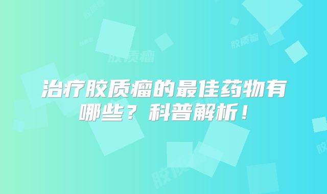 治疗胶质瘤的最佳药物有哪些？科普解析！