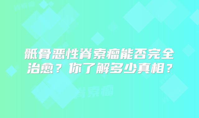 骶骨恶性脊索瘤能否完全治愈？你了解多少真相？