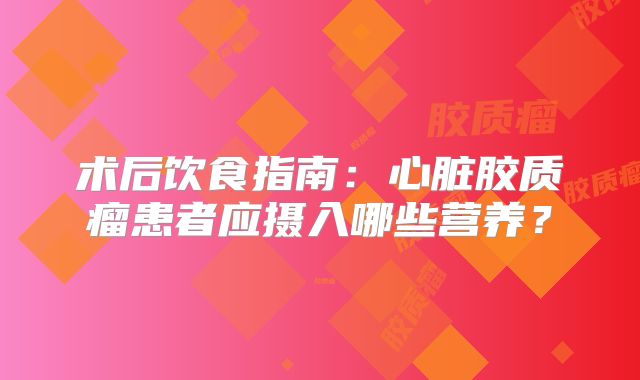 术后饮食指南：心脏胶质瘤患者应摄入哪些营养？