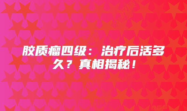 胶质瘤四级：治疗后活多久？真相揭秘！