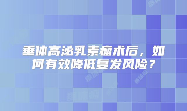 垂体高泌乳素瘤术后，如何有效降低复发风险？