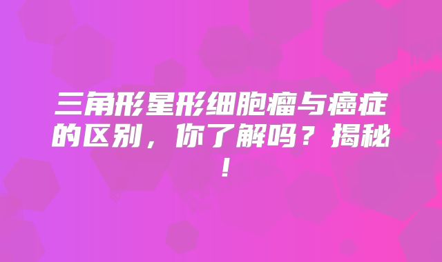 三角形星形细胞瘤与癌症的区别，你了解吗？揭秘！