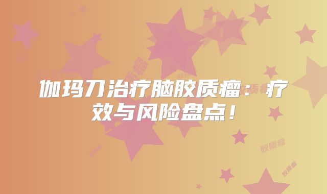 伽玛刀治疗脑胶质瘤：疗效与风险盘点！