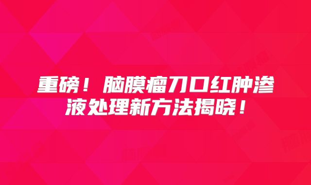 重磅！脑膜瘤刀口红肿渗液处理新方法揭晓！