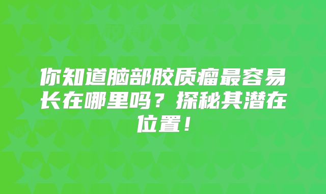 你知道脑部胶质瘤最容易长在哪里吗？探秘其潜在位置！