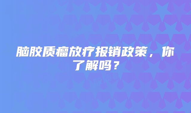 脑胶质瘤放疗报销政策，你了解吗？