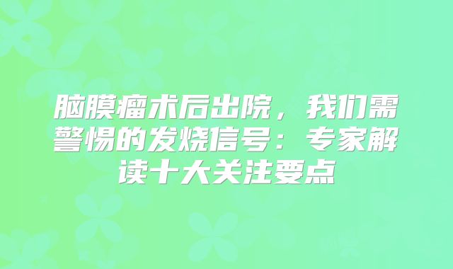 脑膜瘤术后出院，我们需警惕的发烧信号：专家解读十大关注要点