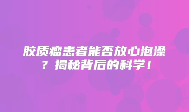 胶质瘤患者能否放心泡澡？揭秘背后的科学！