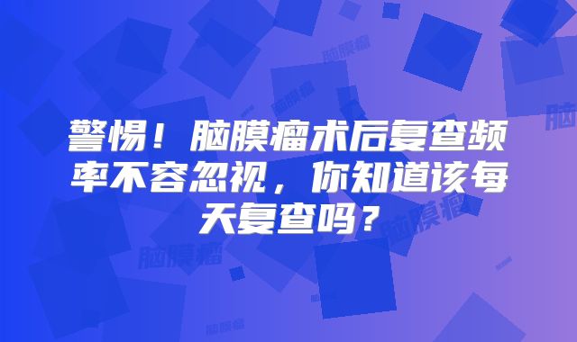 警惕！脑膜瘤术后复查频率不容忽视，你知道该每天复查吗？