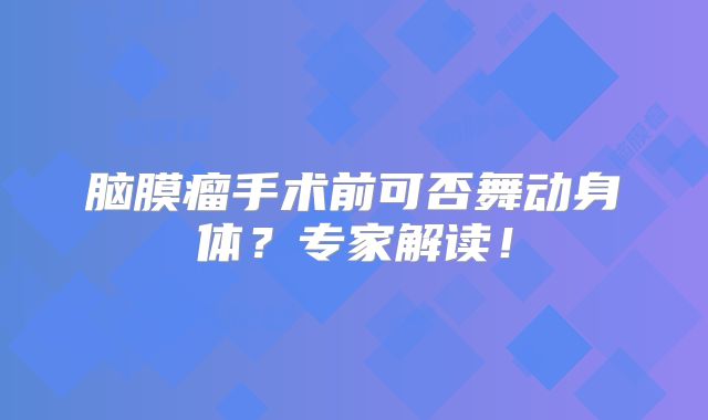 脑膜瘤手术前可否舞动身体？专家解读！