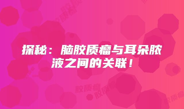 探秘：脑胶质瘤与耳朵脓液之间的关联！