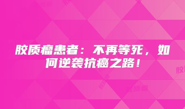 胶质瘤患者：不再等死，如何逆袭抗癌之路！