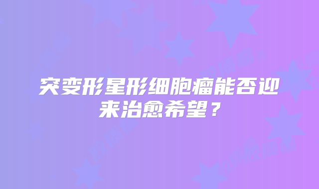 突变形星形细胞瘤能否迎来治愈希望？