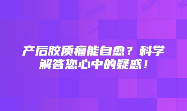产后胶质瘤能自愈？科学解答您心中的疑惑！