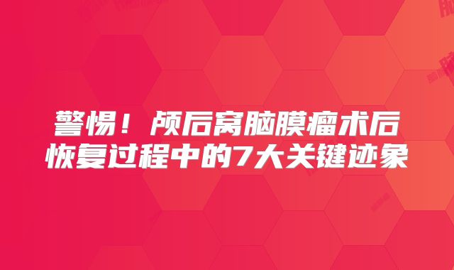 警惕！颅后窝脑膜瘤术后恢复过程中的7大关键迹象