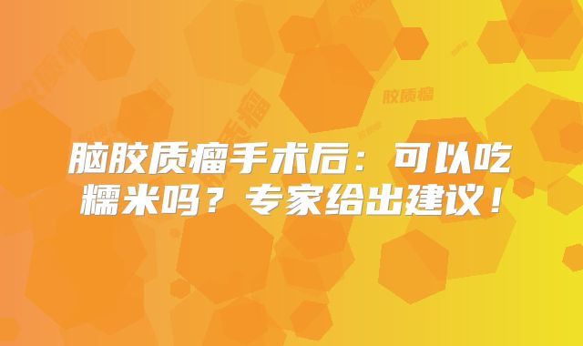脑胶质瘤手术后：可以吃糯米吗？专家给出建议！