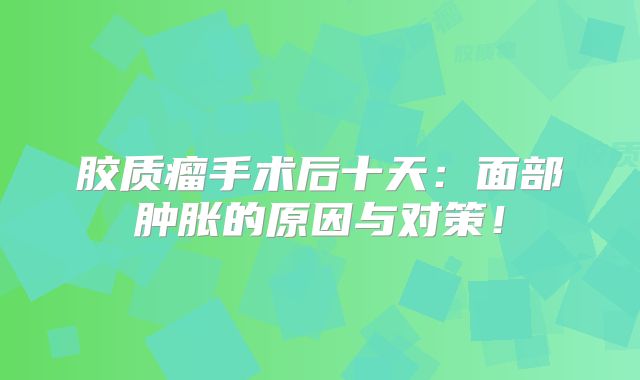 胶质瘤手术后十天：面部肿胀的原因与对策！