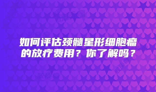 如何评估颈髓星形细胞瘤的放疗费用？你了解吗？