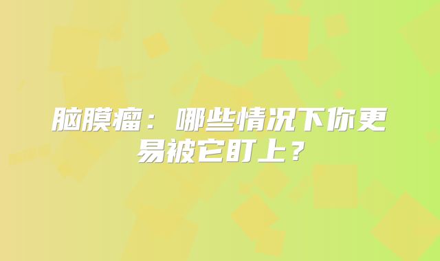 脑膜瘤：哪些情况下你更易被它盯上？