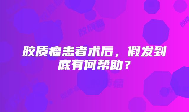 胶质瘤患者术后，假发到底有何帮助？