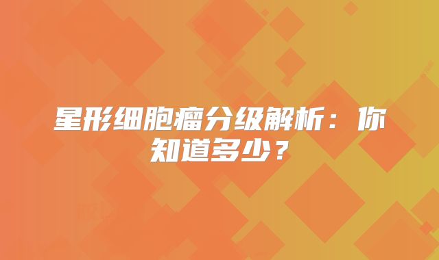 星形细胞瘤分级解析：你知道多少？