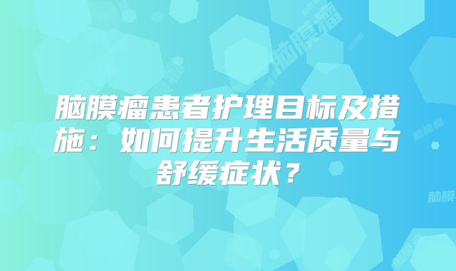 脑膜瘤患者护理目标及措施：如何提升生活质量与舒缓症状？