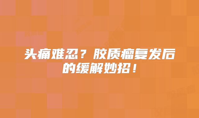 头痛难忍？胶质瘤复发后的缓解妙招！
