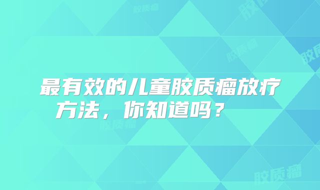 最有效的儿童胶质瘤放疗方法，你知道吗？  