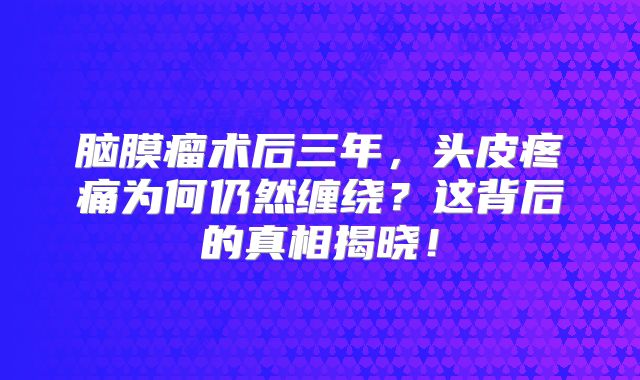 脑膜瘤术后三年，头皮疼痛为何仍然缠绕？这背后的真相揭晓！