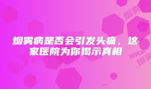 烟雾病是否会引发头痛，这家医院为你揭示真相