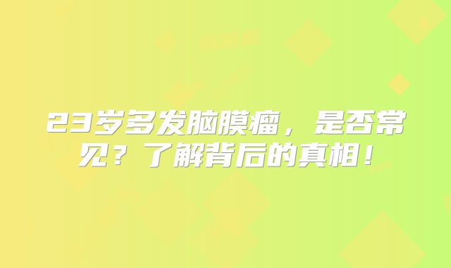 23岁多发脑膜瘤，是否常见？了解背后的真相！