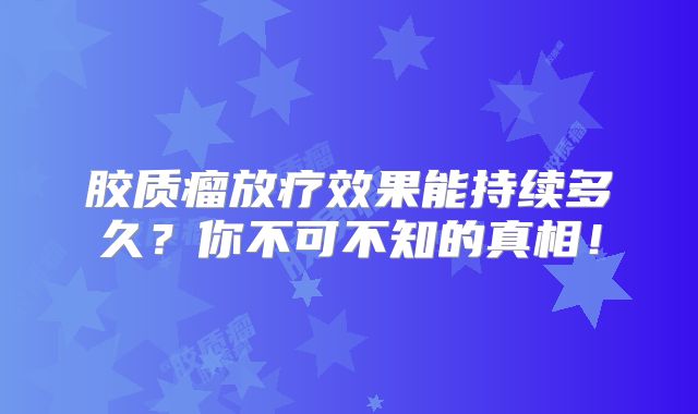 胶质瘤放疗效果能持续多久？你不可不知的真相！