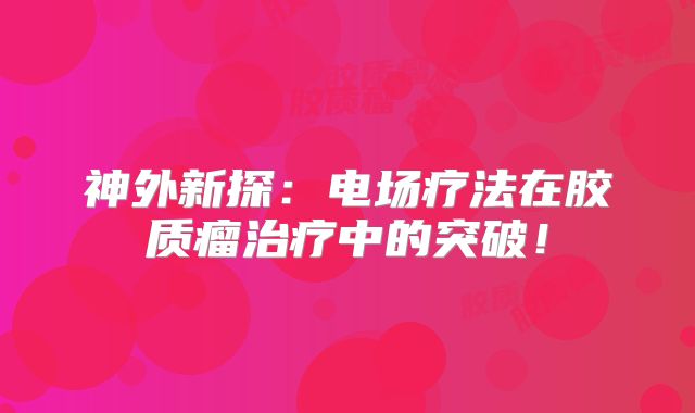 神外新探：电场疗法在胶质瘤治疗中的突破！