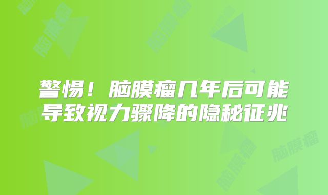 警惕！脑膜瘤几年后可能导致视力骤降的隐秘征兆