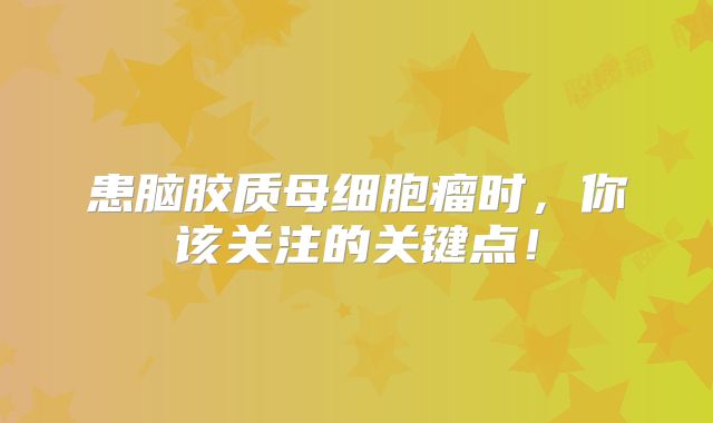 患脑胶质母细胞瘤时，你该关注的关键点！