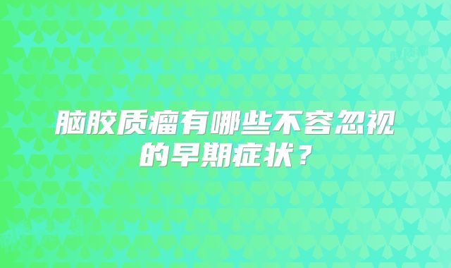 脑胶质瘤有哪些不容忽视的早期症状？
