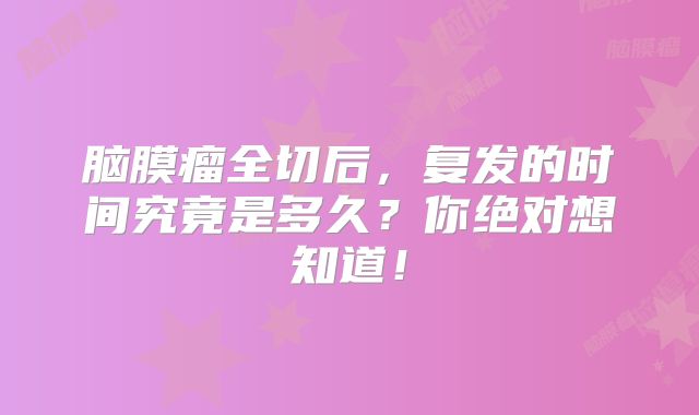 脑膜瘤全切后，复发的时间究竟是多久？你绝对想知道！