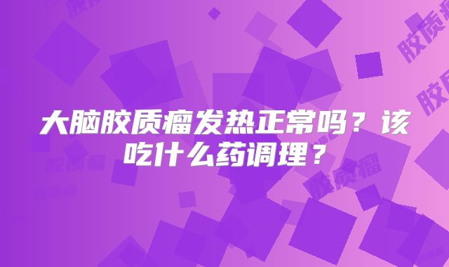 大脑胶质瘤发热正常吗？该吃什么药调理？