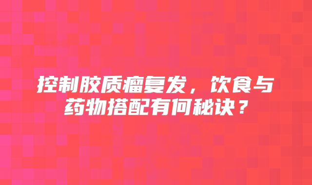 控制胶质瘤复发，饮食与药物搭配有何秘诀？