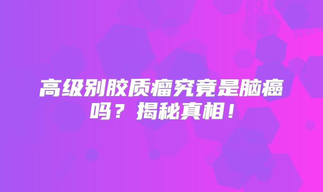 高级别胶质瘤究竟是脑癌吗？揭秘真相！