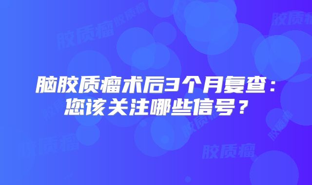 脑胶质瘤术后3个月复查：您该关注哪些信号？