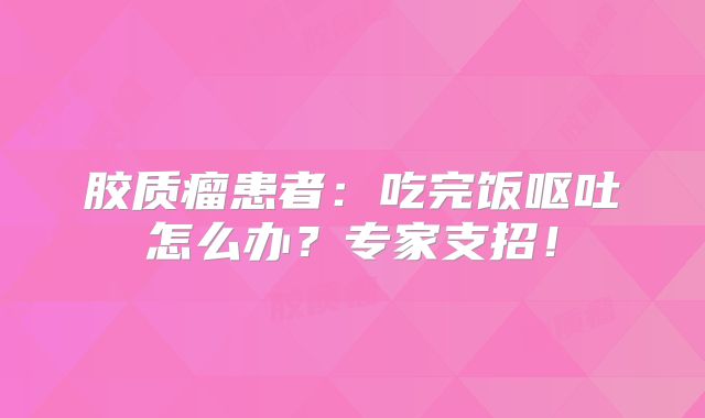 胶质瘤患者：吃完饭呕吐怎么办？专家支招！